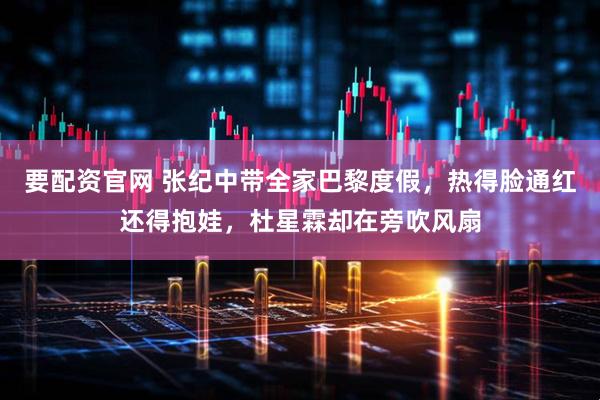 要配资官网 张纪中带全家巴黎度假，热得脸通红还得抱娃，杜星霖却在旁吹风扇