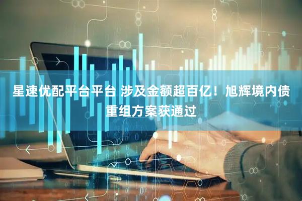 星速优配平台平台 涉及金额超百亿！旭辉境内债重组方案获通过