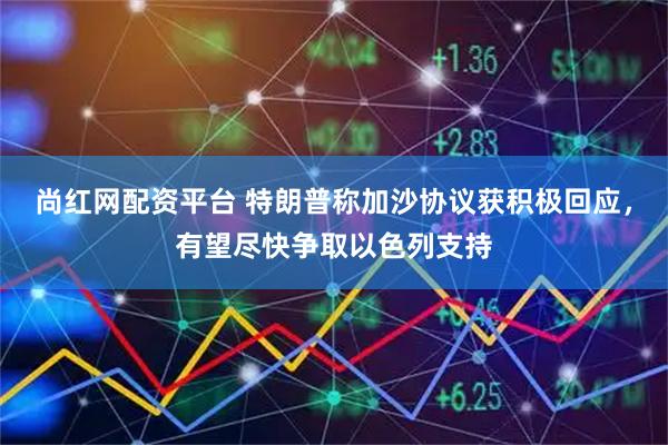 尚红网配资平台 特朗普称加沙协议获积极回应，有望尽快争取以色列支持