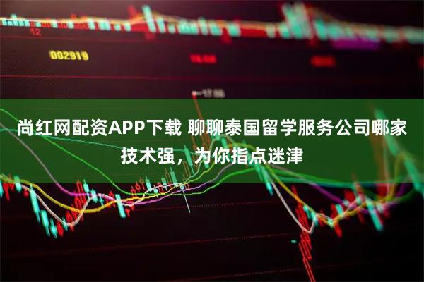 尚红网配资APP下载 聊聊泰国留学服务公司哪家技术强，为你指点迷津