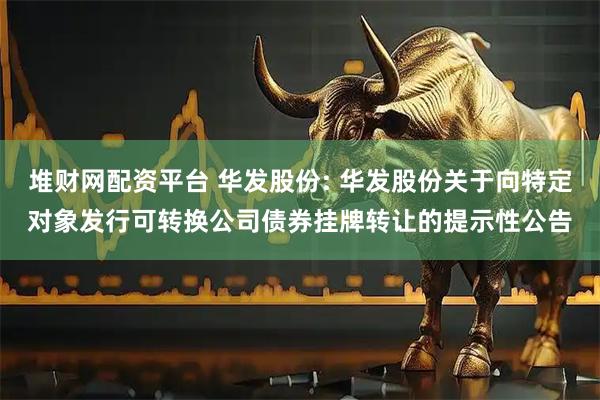 堆财网配资平台 华发股份: 华发股份关于向特定对象发行可转换公司债券挂牌转让的提示性公告