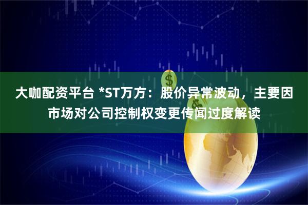 大咖配资平台 *ST万方：股价异常波动，主要因市场对公司控制权变更传闻过度解读
