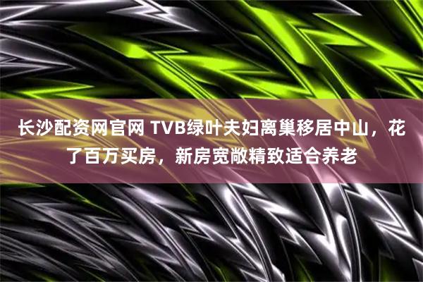 长沙配资网官网 TVB绿叶夫妇离巢移居中山，花了百万买房，新房宽敞精致适合养老