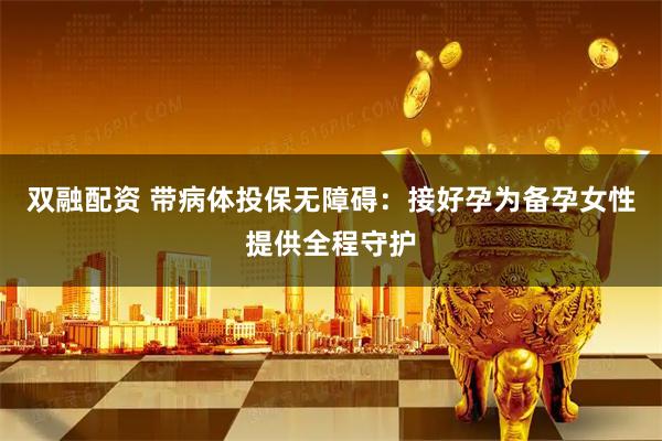 双融配资 带病体投保无障碍：接好孕为备孕女性提供全程守护