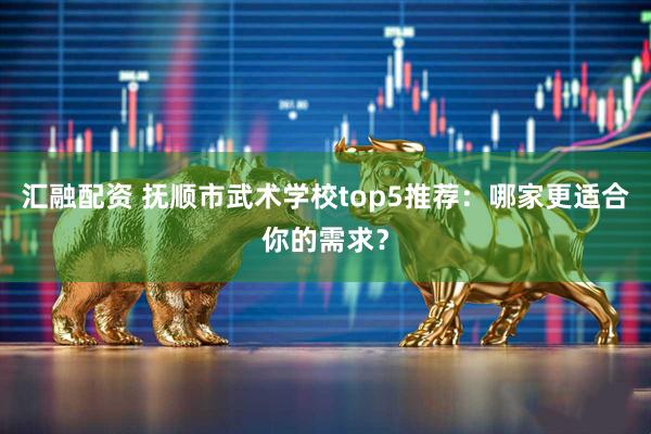 汇融配资 抚顺市武术学校top5推荐：哪家更适合你的需求？