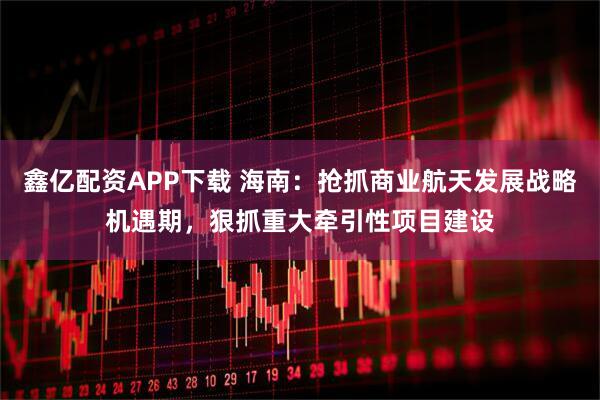 鑫亿配资APP下载 海南：抢抓商业航天发展战略机遇期，狠抓重大牵引性项目建设