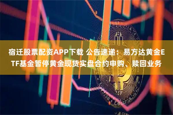 宿迁股票配资APP下载 公告速递：易方达黄金ETF基金暂停黄金现货实盘合约申购、赎回业务
