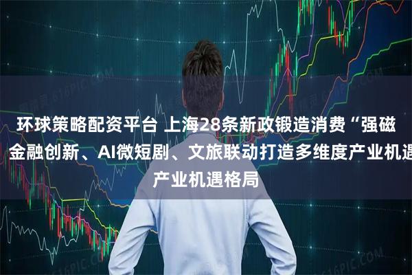 环球策略配资平台 上海28条新政锻造消费“强磁场”，金融创新、AI微短剧、文旅联动打造多维度产业机遇格局