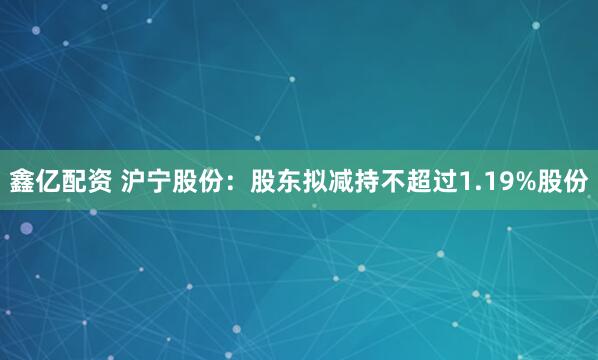 鑫亿配资 沪宁股份：股东拟减持不超过1.19%股份