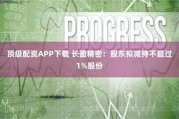 顶级配资APP下载 长盈精密：股东拟减持不超过1%股份