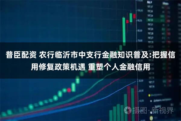 普臣配资 农行临沂市中支行金融知识普及:把握信用修复政策机遇 重塑个人金融信用