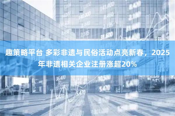 趣策略平台 多彩非遗与民俗活动点亮新春，2025年非遗相关企业注册涨超20%