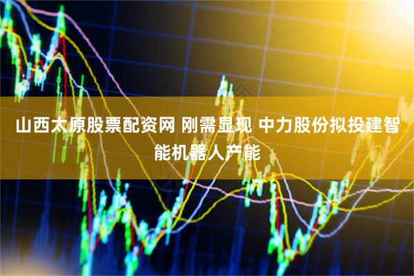 山西太原股票配资网 刚需显现 中力股份拟投建智能机器人产能