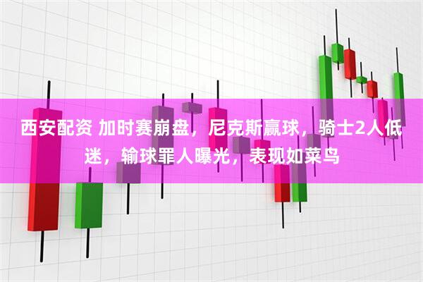 西安配资 加时赛崩盘，尼克斯赢球，骑士2人低迷，输球罪人曝光，表现如菜鸟