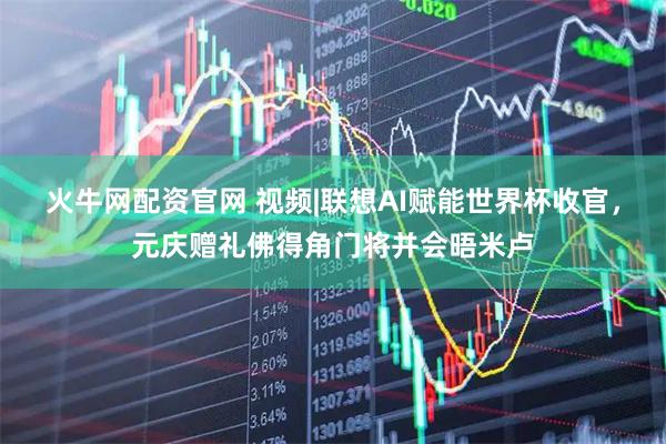火牛网配资官网 视频|联想AI赋能世界杯收官，元庆赠礼佛得角门将并会晤米卢