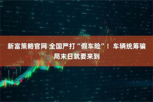 新富策略官网 全国严打“假车险”！车辆统筹骗局末日就要来到